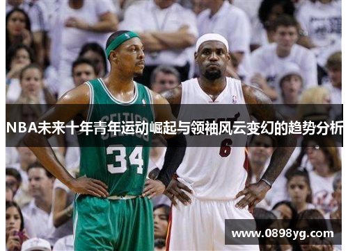 NBA未来十年青年运动崛起与领袖风云变幻的趋势分析